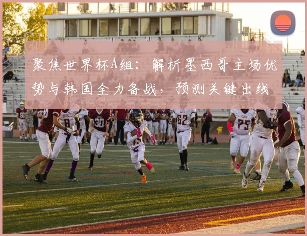 聚焦世界杯A组：解析墨西哥主场优势与韩国全力备战，预测关键出线对决