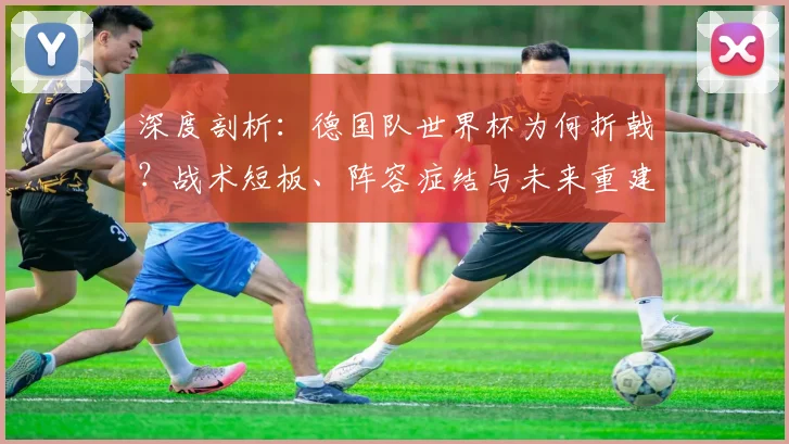深度剖析：德国队世界杯为何折戟？战术短板、阵容症结与未来重建路径
