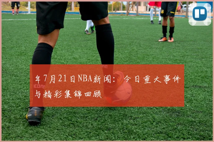 年7月21日NBA新闻:今日重大事件与精彩集锦回顾