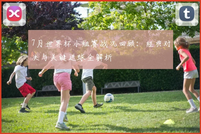 7月世界杯小组赛战况回顾:经典对决与关键进球全解析